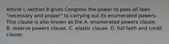 Article I, section 8 gives Congress the power to pass all laws "necessary and proper" to carrying out its enumerated powers. This clause is also known as the A. enumerated powers clause. B. reserve powers clause. C. elastic clause. D. full faith and credit clause.