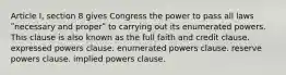 Article I, section 8 gives Congress the power to pass all laws ʺnecessary and properʺ to carrying out its enumerated powers. This clause is also known as the full faith and credit clause. expressed powers clause. enumerated powers clause. reserve powers clause. implied powers clause.