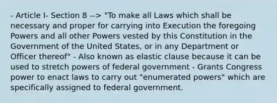 - Article I- Section 8 --> "To make all Laws which shall be necessary and proper for carrying into Execution the foregoing Powers and all other Powers vested by this Constitution in the Government of the United States, or in any Department or Officer thereof" - Also known as elastic clause because it can be used to stretch powers of federal government - Grants Congress power to enact laws to carry out "enumerated powers" which are specifically assigned to federal government.