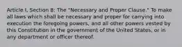 Article I, Section 8: The "Necessary and Proper Clause." To make all laws which shall be necessary and proper for carrying into execution the foregoing powers, and all other powers vested by this Constitution in the government of the United States, or in any department or officer thereof.