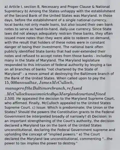 a) Article I, section 8, Necessary and Proper Clause & National Supremacy b) Among the States unhappy with the establishment of the Second Bank of the United States was Maryland. In those days, before the establishment of a single national currency, local banks not only made loans, but also issued their own bank notes to serve as hand-to-hand, daily-use currency. Since State laws did not always adequately restrain these banks, they often issued more notes than they were able to redeem on demand, with the result that holders of these notes were in constant danger of losing their investment. The national bank often publicly identified State banks that had over-extended their notes and refused to accept notes from those banks - including many in the State of Maryland. The Maryland legislature responded to this intrusion of federal authority by levying a tax on all branches of banks "not chartered by the State of Maryland" - a move aimed at destroying the Baltimore branch of the Bank of the United States. When called upon to pay the 15,000 annual tax, James McCulloch, manager of the Baltimore branch, refused. McCulloch was convicted by a Maryland court and fined2,500. He appealed the decision to the Maryland Supreme Court, who affirmed. Finally, McCulloch appealed to the United States Supreme Court. c) Issue: Which is predominate; the Union or the States? Should the powers the Constitution grants to the Federal Government be interpreted broadly of narrowly? d) Decision: In an important strengthening of the Court's authority, the decision declared a Maryland tax on the bank of the United States unconstitutional, declaring the Federal Government supreme and upholding the concept of "implied powers." e) The Court declared the Maryland law unconstitutional, commenting "...the power to tax implies the power to destroy."