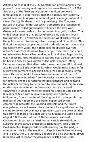 Article I, Section 8 of the U. S. Constitution gives Congress the power "to coin money and regulate the value thereof." In 1791, Secretary of the Treasury Alexander Hamilton proposed bimetallism or in other words, that the nation's new currency would be equal to a given amount of gold or a larger amount of silver. During Abraham Lincoln's presidency, the Congress passed the Legal Tender Act which authorized the issuance of paper money called greenbacks to finance the Civil War. Greenbacks were unable to be converted into gold or silver. That ended longstanding U. S. policy of using only gold or silver in transactions. In 1873 however, the nation went exclusively on the gold standard by ending silver coinage and bimetallism. This limited the money supply but eased trade with other nations. For the next twenty years, the nation became divided over the nation's monetary standard. Many people once more had come to believe that bimetallism, making gold and silver legal tender, was necessary. Most Republicans wanted every dollar printed to be backed only by gold known as the gold standard. Many Democrats argued that silver, which was more plentiful, should also be used to back every dollar which would make it easier for Midwestern farmers to pay their debts. William Jennings Bryan was a Democrat and a former two-term member of the U. S House of Representatives from Nebraska. He was an advocate for bimetallism or abandoning the gold standard and allowing the nation's currency to be backed by silver as well. Bryan spoke on this topic in 1896 at the Democratic Party's national convention in what came to be called his Cross of Gold speech. In a speech filled with religious imagery and righteous indignation, Bryan thundered, "having behind us the producing masses of this nation and the world, supported by the commercial interests, the laboring interests and the toilers everywhere, we will answer their demand for a gold standard by saying to them: You shall not press down upon the brow of labor this crown of thorns, you shall not crucify mankind upon a cross of gold." At the start of the 1896 Democratic National Convention, Bryan was a "dark horse" candidate with little support for the party's presidential nomination. This Cross of Gold speech is largely credited with winning him the party's nomination. He lost the election to Republican William McKinley, and in 1900, the U. S. formally adopted the gold standard. Bryan later also lost races for the presidency in 1900 and 1908.