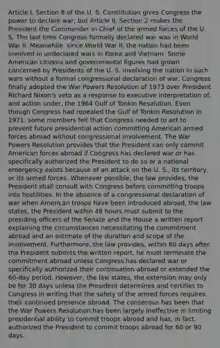 Article I, Section 8 of the U. S. Constitution gives Congress the power to declare war, but Article II, Section 2 makes the President the Commander in Chief of the armed forces of the U. S. The last time Congress formally declared war was in World War II. Meanwhile, since World War II, the nation had been involved in undeclared wars in Korea and Vietnam. Some American citizens and governmental figures had grown concerned by Presidents of the U. S. involving the nation in such wars without a formal congressional declaration of war. Congress finally adopted the War Powers Resolution of 1973 over President Richard Nixon's veto as a response to executive interpretation of, and action under, the 1964 Gulf of Tonkin Resolution. Even though Congress had repealed the Gulf of Tonkin Resolution in 1971, some members felt that Congress needed to act to prevent future presidential action committing American armed forces abroad without congressional involvement. The War Powers Resolution provides that the President can only commit American forces abroad if Congress has declared war or has specifically authorized the President to do so or a national emergency exists because of an attack on the U. S., its territory, or its armed forces. Whenever possible, the law provides, the President shall consult with Congress before committing troops into hostilities. In the absence of a congressional declaration of war when American troops have been introduced abroad, the law states, the President within 48 hours must submit to the presiding officers of the Senate and the House a written report explaining the circumstances necessitating the commitment abroad and an estimate of the duration and scope of the involvement. Furthermore, the law provides, within 60 days after the President submits the written report, he must terminate the commitment abroad unless Congress has declared war or specifically authorized their continuation abroad or extended the 60-day period. However, the law states, the extension may only be for 30 days unless the President determines and certifies to Congress in writing that the safety of the armed forces requires their continued presence abroad. The consensus has been that the War Powers Resolution has been largely ineffective in limiting presidential ability to commit troops abroad and has, in fact, authorized the President to commit troops abroad for 60 or 90 days.