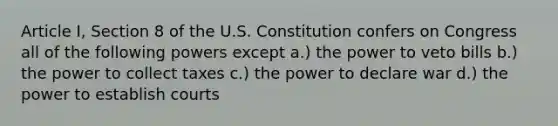 Article I, Section 8 of the U.S. Constitution confers on Congress all of the following powers except a.) the power to veto bills b.) the power to collect taxes c.) the power to declare war d.) the power to establish courts