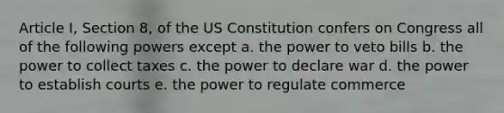 Article I, Section 8, of the US Constitution confers on Congress all of the following powers except a. the power to veto bills b. the power to collect taxes c. the power to declare war d. the power to establish courts e. the power to regulate commerce