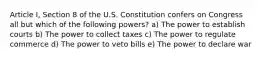 Article I, Section 8 of the U.S. Constitution confers on Congress all but which of the following powers? a) The power to establish courts b) The power to collect taxes c) The power to regulate commerce d) The power to veto bills e) The power to declare war