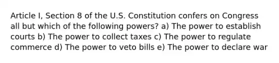 Article I, Section 8 of the U.S. Constitution confers on Congress all but which of the following powers? a) The power to establish courts b) The power to collect taxes c) The power to regulate commerce d) The power to veto bills e) The power to declare war