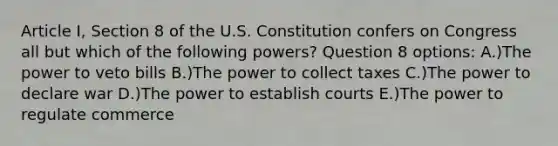 Article I, Section 8 of the U.S. Constitution confers on Congress all but which of the following powers? Question 8 options: A.)The power to veto bills B.)The power to collect taxes C.)The power to declare war D.)The power to establish courts E.)The power to regulate commerce