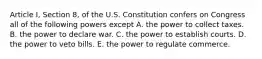 Article I, Section 8, of the U.S. Constitution confers on Congress all of the following powers except A. the power to collect taxes. B. the power to declare war. C. the power to establish courts. D. the power to veto bills. E. the power to regulate commerce.