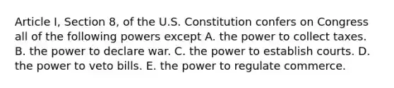 Article I, Section 8, of the U.S. Constitution confers on Congress all of the following powers except A. the power to collect taxes. B. the power to declare war. C. the power to establish courts. D. the power to veto bills. E. the power to regulate commerce.