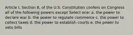 Article I, Section 8, of the U.S. Constitution confers on Congress all of the following powers except Select one: a. the power to declare war b. the power to regulate commerce c. the power to collect taxes d. the power to establish courts e. the power to veto bills