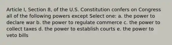 Article I, Section 8, of the U.S. Constitution confers on Congress all of the following powers except Select one: a. the power to declare war b. the power to regulate commerce c. the power to collect taxes d. the power to establish courts e. the power to veto bills