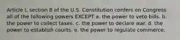 Article I, section 8 of the U.S. Constitution confers on Congress all of the following powers EXCEPT a. the power to veto bills. b. the power to collect taxes. c. the power to declare war. d. the power to establish courts. e. the power to regulate commerce.