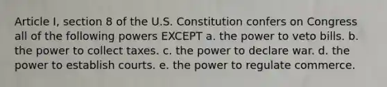 Article I, section 8 of the U.S. Constitution confers on Congress all of the following powers EXCEPT a. the power to veto bills. b. the power to collect taxes. c. the power to declare war. d. the power to establish courts. e. the power to regulate commerce.