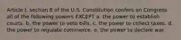 Article I, section 8 of the U.S. Constitution confers on Congress all of the following powers EXCEPT a. the power to establish courts. b. the power to veto bills. c. the power to collect taxes. d. the power to regulate commerce. e. the power to declare war.