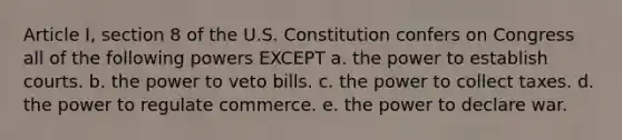 Article I, section 8 of the U.S. Constitution confers on Congress all of the following powers EXCEPT a. the power to establish courts. b. the power to veto bills. c. the power to collect taxes. d. the power to regulate commerce. e. the power to declare war.