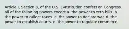 Article I, Section 8, of the U.S. Constitution confers on Congress all of the following powers except a. the power to veto bills. b. the power to collect taxes. c. the power to declare war. d. the power to establish courts. e. the power to regulate commerce.