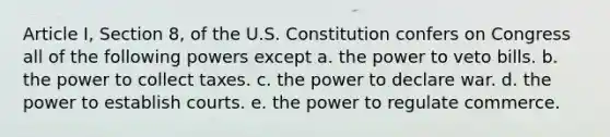 Article I, Section 8, of the U.S. Constitution confers on Congress all of the following powers except a. the power to veto bills. b. the power to collect taxes. c. the power to declare war. d. the power to establish courts. e. the power to regulate commerce.