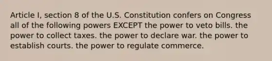 Article I, section 8 of the U.S. Constitution confers on Congress all of the following powers EXCEPT the power to veto bills. the power to collect taxes. the power to declare war. the power to establish courts. the power to regulate commerce.