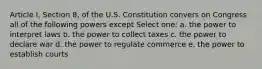 Article I, Section 8, of the U.S. Constitution convers on Congress all of the following powers except Select one: a. the power to interpret laws b. the power to collect taxes c. the power to declare war d. the power to regulate commerce e. the power to establish courts