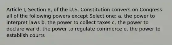 Article I, Section 8, of the U.S. Constitution convers on Congress all of the following powers except Select one: a. the power to interpret laws b. the power to collect taxes c. the power to declare war d. the power to regulate commerce e. the power to establish courts