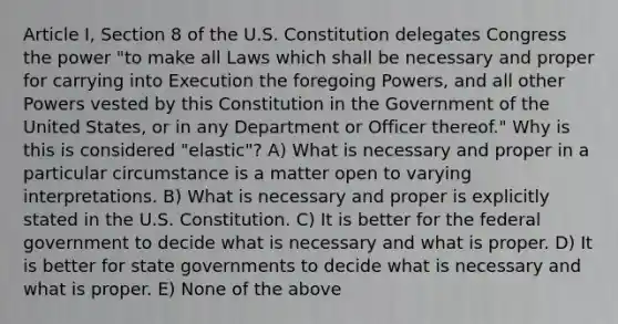 Article I, Section 8 of the U.S. Constitution delegates Congress the power "to make all Laws which shall be necessary and proper for carrying into Execution the foregoing Powers, and all other Powers vested by this Constitution in the Government of the United States, or in any Department or Officer thereof." Why is this is considered "elastic"? A) What is necessary and proper in a particular circumstance is a matter open to varying interpretations. B) What is necessary and proper is explicitly stated in the U.S. Constitution. C) It is better for the federal government to decide what is necessary and what is proper. D) It is better for state governments to decide what is necessary and what is proper. E) None of the above