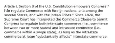 Article I, Section 8 of the U.S. Constitution empowers Congress "[t]o regulate Commerce with foreign nations, and among the several States, and with the Indian Tribes." Since 1824, the Supreme Court has interpreted the Commerce Clause to permit Congress to regulate both interstate commerce (i.e., commerce between two or more states) and intrastate commerce (i.e., commerce within a single state), as long as the intrastate commerce at issue "substantially affects" interstate commerce.