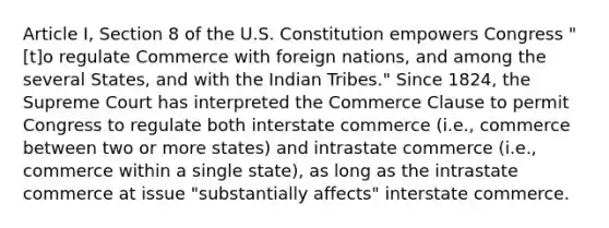 Article I, Section 8 of the U.S. Constitution empowers Congress "[t]o regulate Commerce with foreign nations, and among the several States, and with the Indian Tribes." Since 1824, the Supreme Court has interpreted the Commerce Clause to permit Congress to regulate both interstate commerce (i.e., commerce between two or more states) and intrastate commerce (i.e., commerce within a single state), as long as the intrastate commerce at issue "substantially affects" interstate commerce.