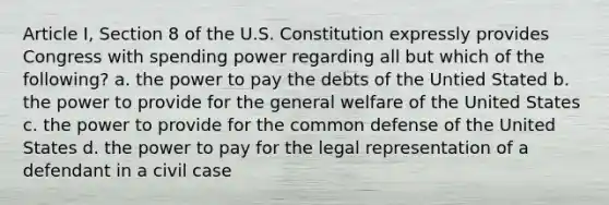 Article I, Section 8 of the U.S. Constitution expressly provides Congress with spending power regarding all but which of the following? a. the power to pay the debts of the Untied Stated b. the power to provide for the general welfare of the United States c. the power to provide for the common defense of the United States d. the power to pay for the legal representation of a defendant in a civil case