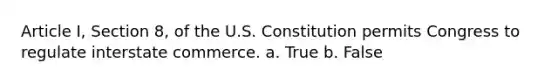 Article I, Section 8, of the U.S. Constitution permits Congress to regulate interstate commerce. a. True b. False