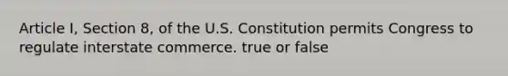 Article I, Section 8, of the U.S. Constitution permits Congress to regulate interstate commerce. true or false