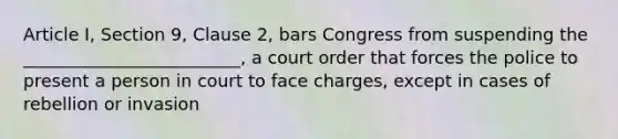 Article I, Section 9, Clause 2, bars Congress from suspending the _________________________, a court order that forces the police to present a person in court to face charges, except in cases of rebellion or invasion