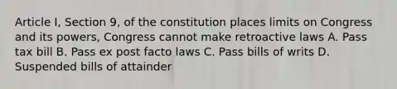 Article I, Section 9, of the constitution places limits on Congress and its powers, Congress cannot make retroactive laws A. Pass tax bill B. Pass ex post facto laws C. Pass bills of writs D. Suspended bills of attainder