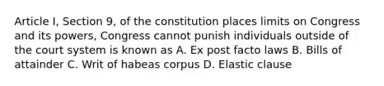 Article I, Section 9, of the constitution places limits on Congress and its powers, Congress cannot punish individuals outside of the court system is known as A. Ex post facto laws B. Bills of attainder C. Writ of habeas corpus D. Elastic clause