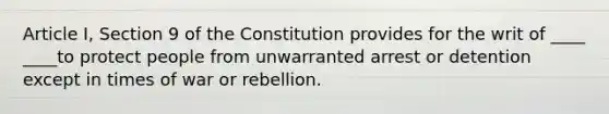 Article I, Section 9 of the Constitution provides for the writ of ____ ____to protect people from unwarranted arrest or detention except in times of war or rebellion.