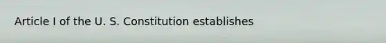 Article I of the U. S. Constitution establishes