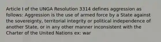 Article I of the UNGA Resolution 3314 defines aggression as follows: Aggression is the use of armed force by a State against the sovereignty, territorial integrity or political independence of another State, or in any other manner inconsistent with the Charter of the United Nations ex: war