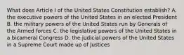 What does Article I of the United States Constitution establish? A. the executive powers of the United States in an elected President B. the military powers of the United States run by Generals of the Armed forces C. the legislative powers of the United States in a bicameral Congress D. the judicial powers of the United States in a Supreme Court made up of Justices