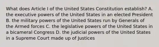 What does Article I of the United States Constitution establish? A. the executive powers of the United States in an elected President B. the military powers of the United States run by Generals of the Armed forces C. the legislative powers of the United States in a bicameral Congress D. the judicial powers of the United States in a Supreme Court made up of Justices