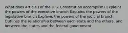 What does Article I of the U.S. Constitution accomplish? Explains the powers of the executive branch Explains the powers of the legislative branch Explains the powers of the judicial branch Outlines the relationship between each state and the others, and between the states and the federal government