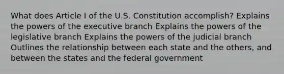 What does Article I of the U.S. Constitution accomplish? Explains the powers of the executive branch Explains the powers of the legislative branch Explains the powers of the judicial branch Outlines the relationship between each state and the others, and between the states and the federal government