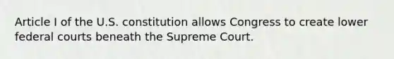 Article I of the U.S. constitution allows Congress to create lower federal courts beneath the Supreme Court.