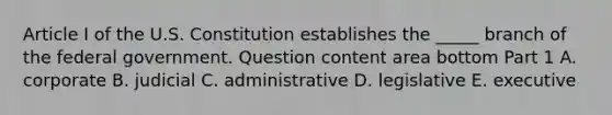 Article I of the U.S. Constitution establishes the​ _____ branch of the federal government. Question content area bottom Part 1 A. corporate B. judicial C. administrative D. legislative E. executive