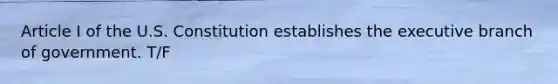 Article I of the U.S. Constitution establishes the executive branch of government. T/F