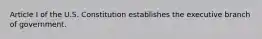 Article I of the U.S. Constitution establishes the executive branch of government.