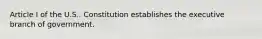 Article I of the U.S.. Constitution establishes the executive branch of government.