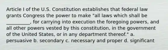 Article I of the U.S. Constitution establishes that federal law grants Congress the power to make "all laws which shall be __________, for carrying into execution the foregoing powers, and all other powers vested by this constitution, in the government of the United States, or in any department thereof." a. persuasive b. secondary c. necessary and proper d. significant