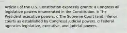 Article I of the U.S. Constitution expressly grants: a Congress all legislative powers enumerated in the Constitution. b The President executive powers. c The Supreme Court (and inferior courts as established by Congress) judicial powers. d Federal agencies legislative, executive, and judicial powers.