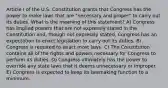 Article I of the U.S. Constitution grants that Congress has the power to make laws that are "necessary and proper" to carry out its duties. What is the meaning of this statement? A) Congress has implied powers that are not expressly stated in the Constitution and, though not expressly stated, Congress has an expectation to enact legislation to carry out its duties. B) Congress is required to enact most laws. C) The Constitution contains all of the rights and powers necessary for Congress to perform its duties. D) Congress ultimately has the power to override any state laws that it deems unnecessary or improper. E) Congress is expected to keep its lawmaking function to a minimum.