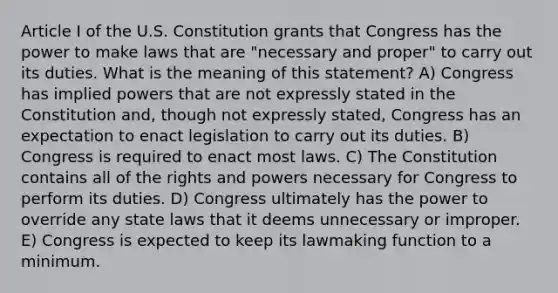 Article I of the U.S. Constitution grants that Congress has the power to make laws that are "necessary and proper" to carry out its duties. What is the meaning of this statement? A) Congress has implied powers that are not expressly stated in the Constitution and, though not expressly stated, Congress has an expectation to enact legislation to carry out its duties. B) Congress is required to enact most laws. C) The Constitution contains all of the rights and powers necessary for Congress to perform its duties. D) Congress ultimately has the power to override any state laws that it deems unnecessary or improper. E) Congress is expected to keep its lawmaking function to a minimum.